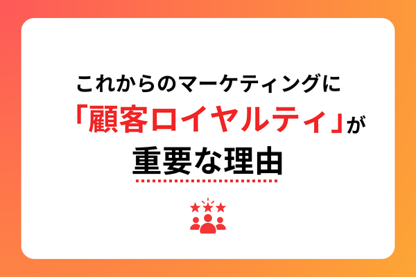 これからのマーケティングに「顧客ロイヤルティ」が重要な理由